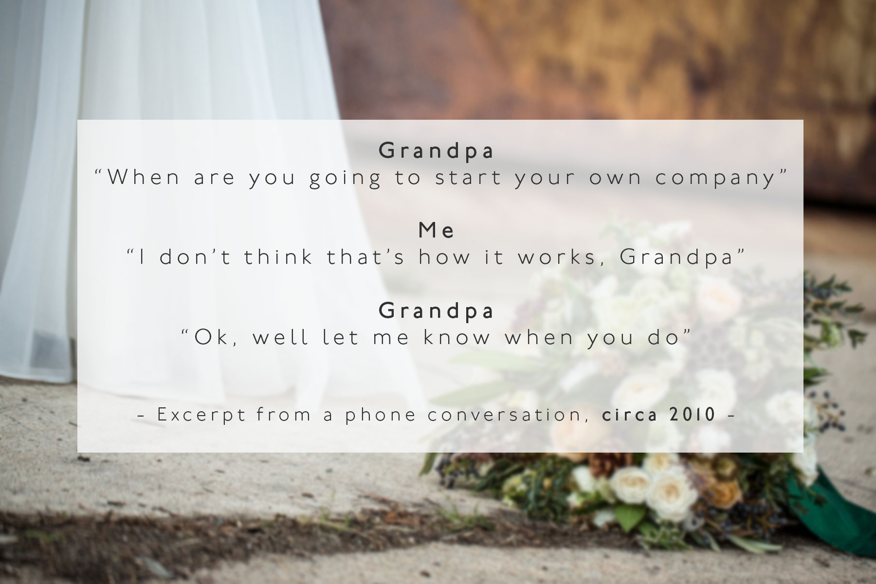 Grandpa: When are you going to start your own business Me: I don't think it works like that Grandpa: Ok well just let me know when you do